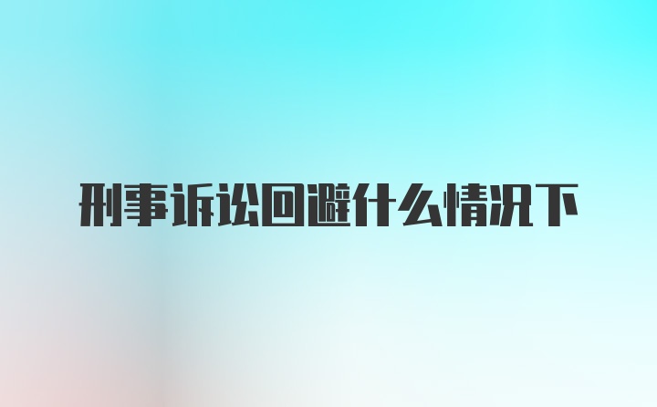 刑事诉讼回避什么情况下