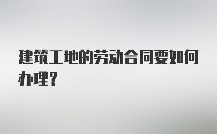 建筑工地的劳动合同要如何办理？