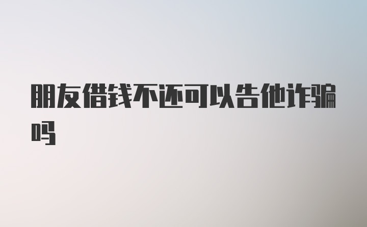 朋友借钱不还可以告他诈骗吗