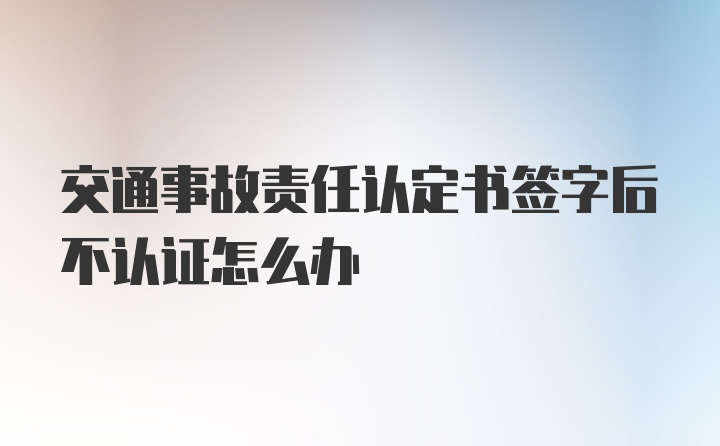 交通事故责任认定书签字后不认证怎么办