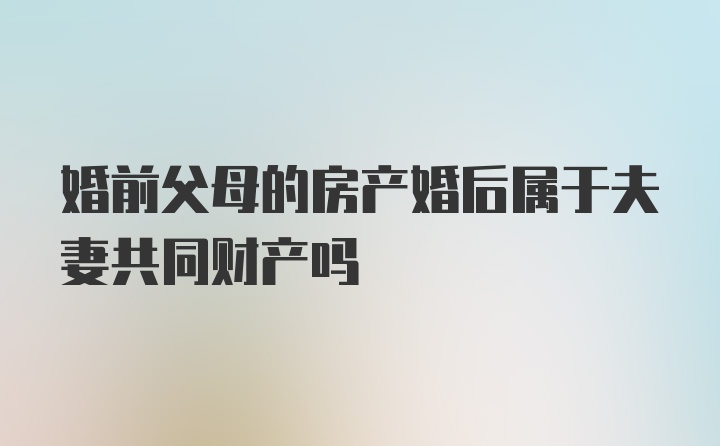 婚前父母的房产婚后属于夫妻共同财产吗