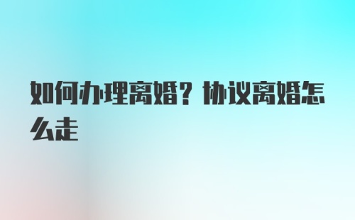 如何办理离婚？协议离婚怎么走