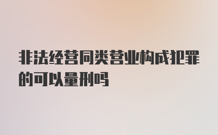 非法经营同类营业构成犯罪的可以量刑吗