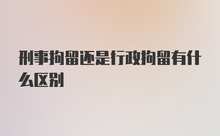 刑事拘留还是行政拘留有什么区别