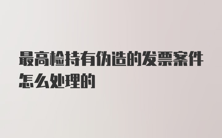 最高检持有伪造的发票案件怎么处理的