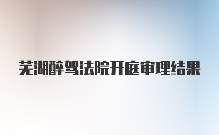 芜湖醉驾法院开庭审理结果