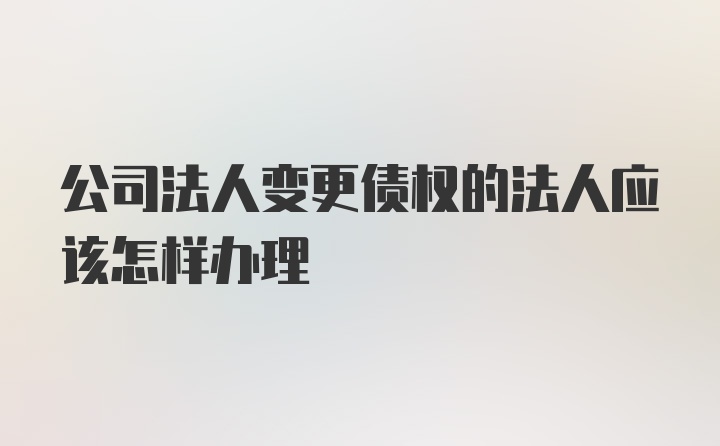 公司法人变更债权的法人应该怎样办理