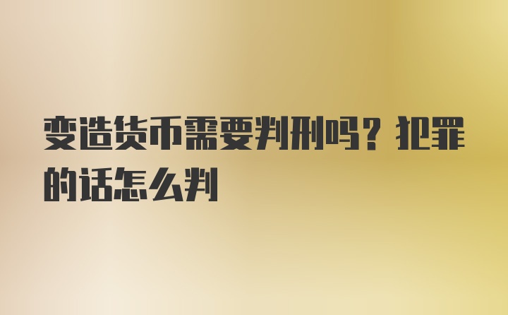 变造货币需要判刑吗？犯罪的话怎么判