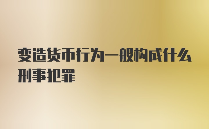 变造货币行为一般构成什么刑事犯罪