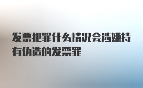 发票犯罪什么情况会涉嫌持有伪造的发票罪