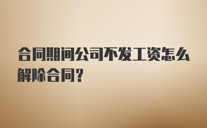 合同期间公司不发工资怎么解除合同?