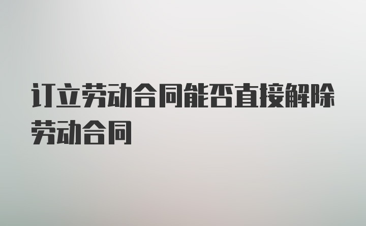 订立劳动合同能否直接解除劳动合同