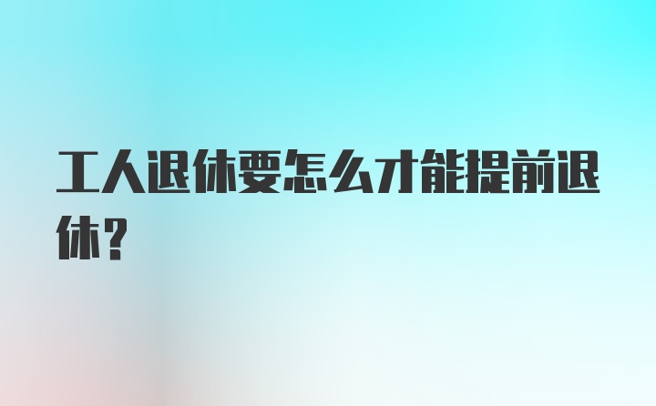 工人退休要怎么才能提前退休?