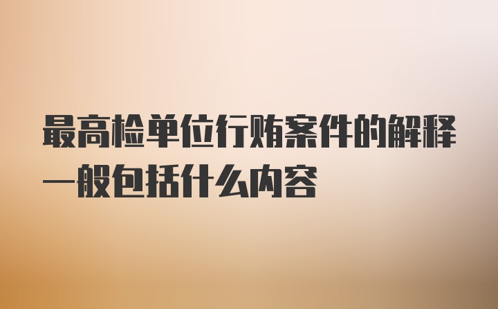 最高检单位行贿案件的解释一般包括什么内容