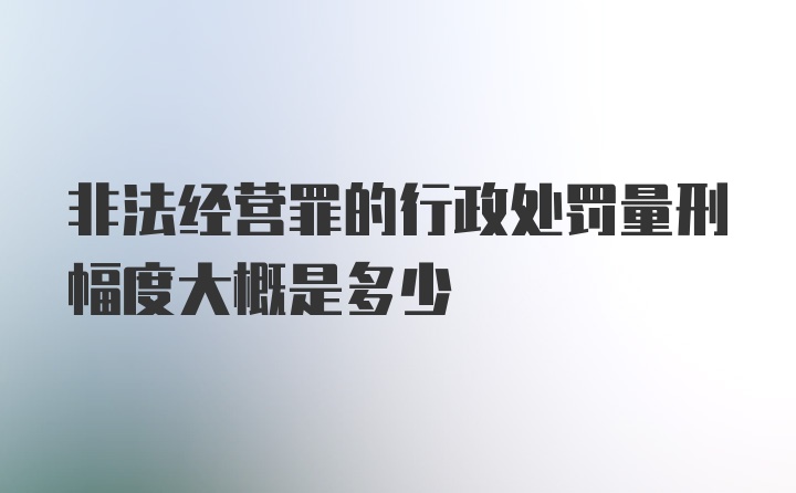 非法经营罪的行政处罚量刑幅度大概是多少