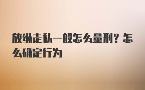 放纵走私一般怎么量刑？怎么确定行为