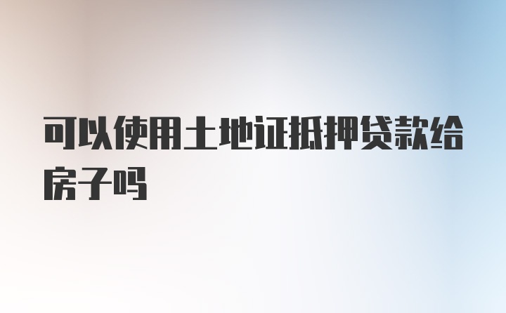 可以使用土地证抵押贷款给房子吗