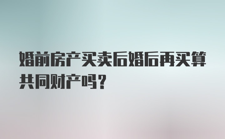 婚前房产买卖后婚后再买算共同财产吗?