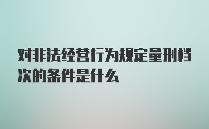 对非法经营行为规定量刑档次的条件是什么