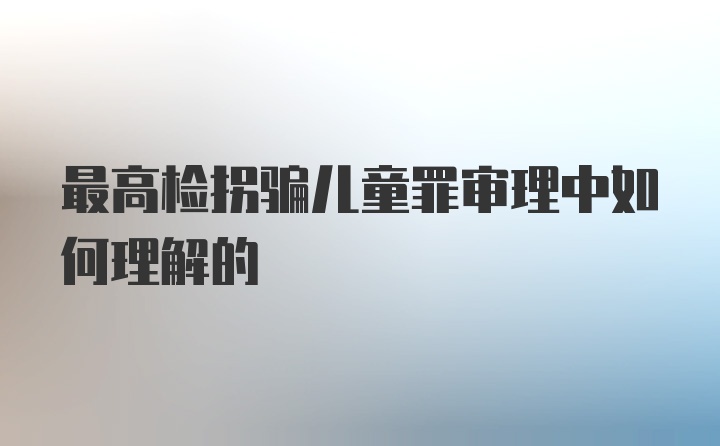 最高检拐骗儿童罪审理中如何理解的