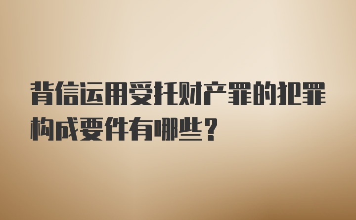 背信运用受托财产罪的犯罪构成要件有哪些？