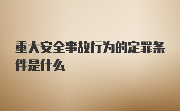 重大安全事故行为的定罪条件是什么