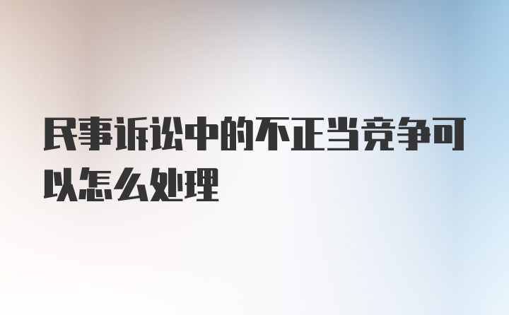 民事诉讼中的不正当竞争可以怎么处理