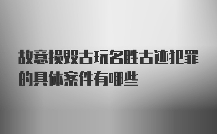 故意损毁古玩名胜古迹犯罪的具体案件有哪些