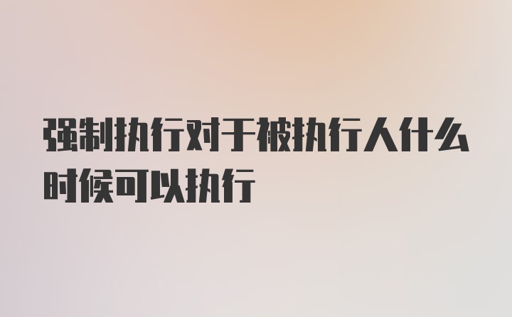 强制执行对于被执行人什么时候可以执行