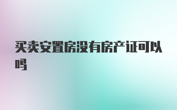 买卖安置房没有房产证可以吗