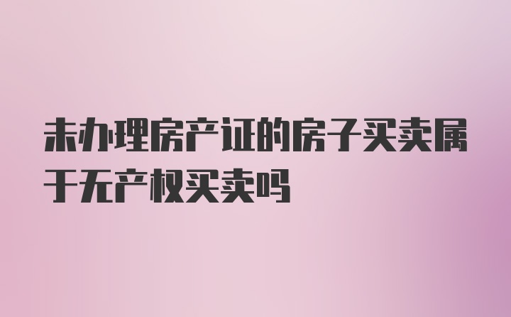 未办理房产证的房子买卖属于无产权买卖吗