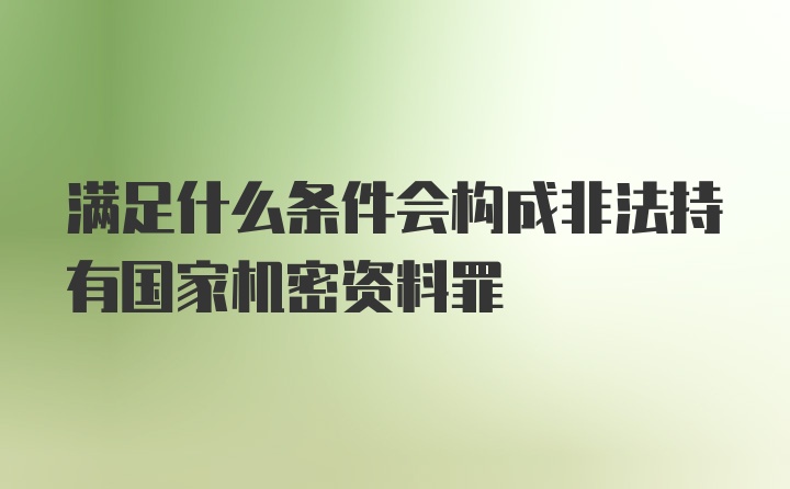 满足什么条件会构成非法持有国家机密资料罪