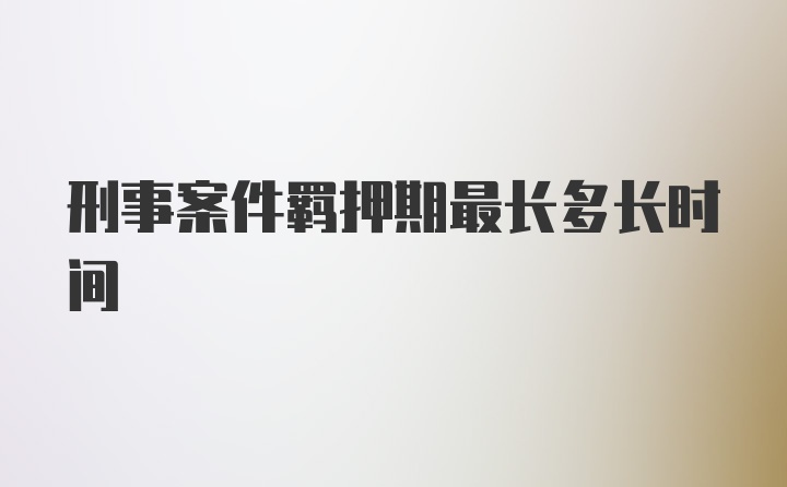 刑事案件羁押期最长多长时间