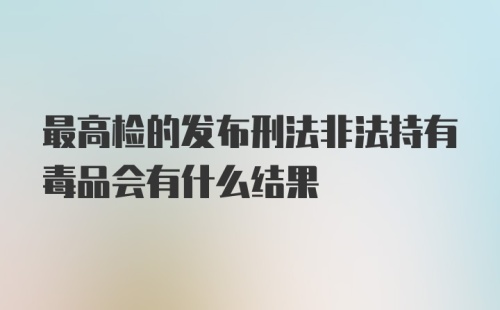 最高检的发布刑法非法持有毒品会有什么结果