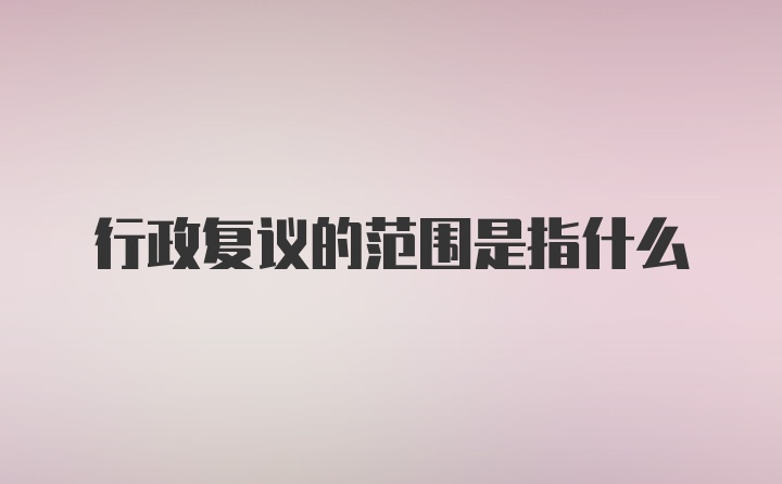 行政复议的范围是指什么