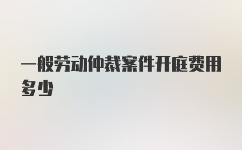 一般劳动仲裁案件开庭费用多少