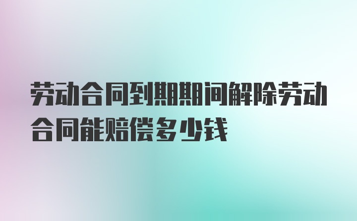 劳动合同到期期间解除劳动合同能赔偿多少钱