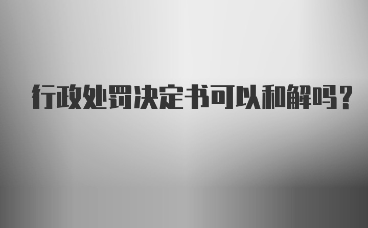 行政处罚决定书可以和解吗？