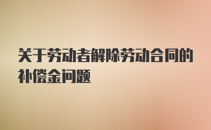 关于劳动者解除劳动合同的补偿金问题