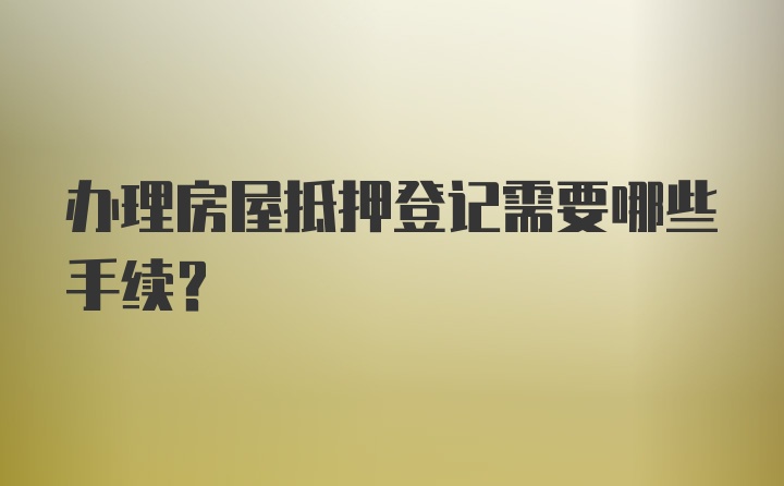 办理房屋抵押登记需要哪些手续？