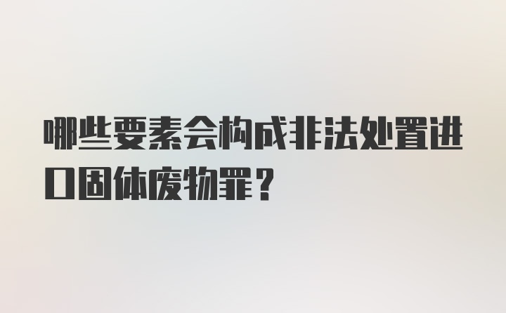 哪些要素会构成非法处置进口固体废物罪？