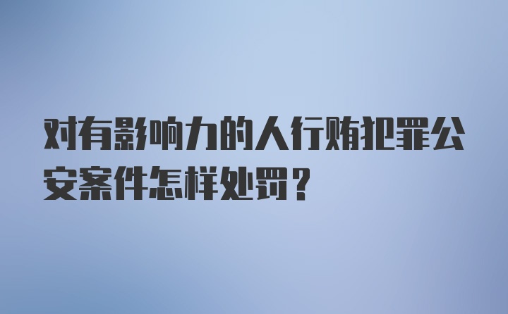 对有影响力的人行贿犯罪公安案件怎样处罚？