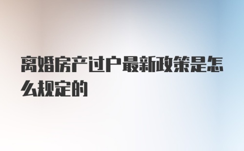 离婚房产过户最新政策是怎么规定的