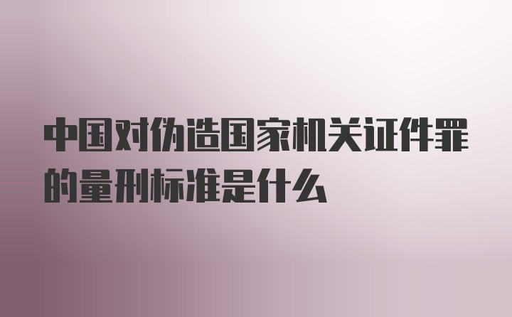 中国对伪造国家机关证件罪的量刑标准是什么