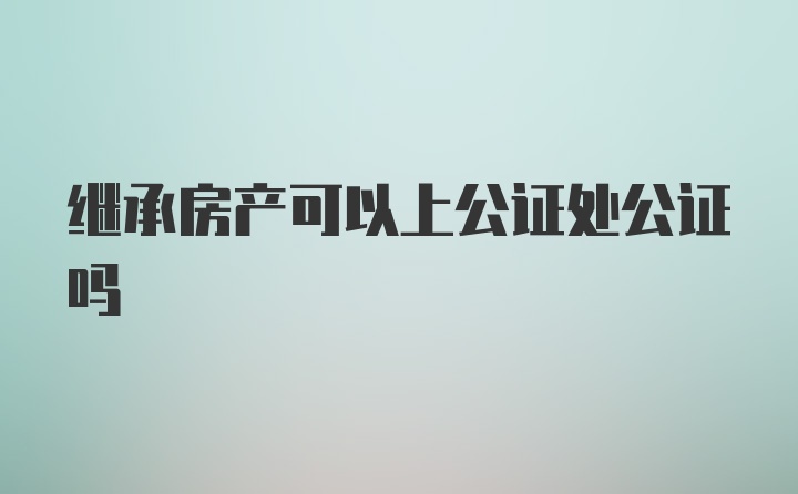 继承房产可以上公证处公证吗