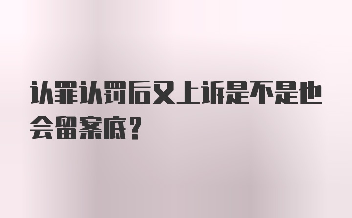 认罪认罚后又上诉是不是也会留案底？