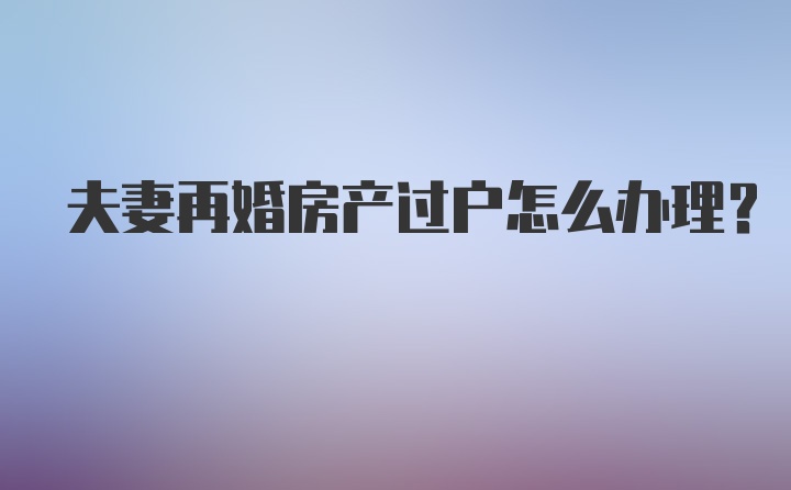 夫妻再婚房产过户怎么办理?