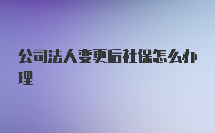 公司法人变更后社保怎么办理