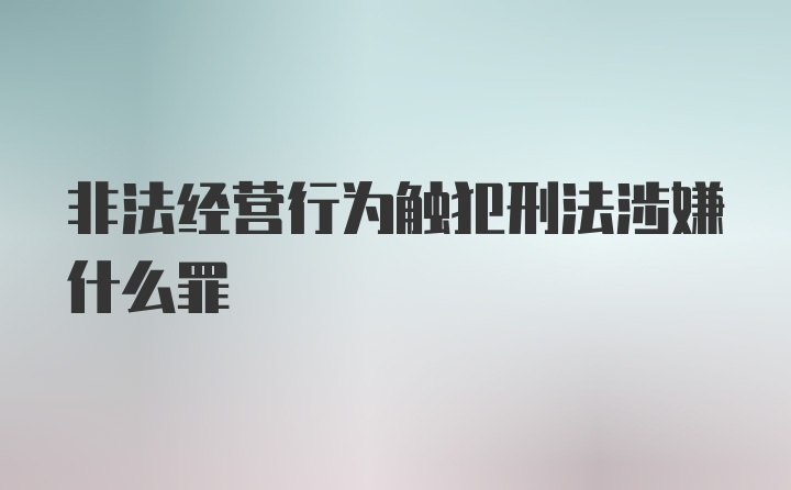 非法经营行为触犯刑法涉嫌什么罪