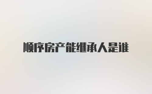 顺序房产能继承人是谁